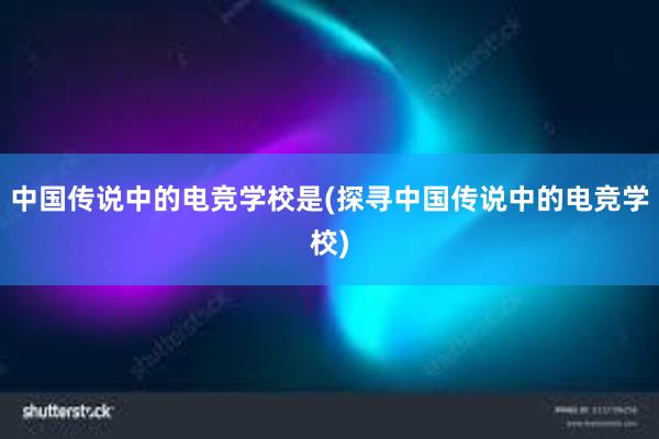 中国传说中的电竞学校是(探寻中国传说中的电竞学校)