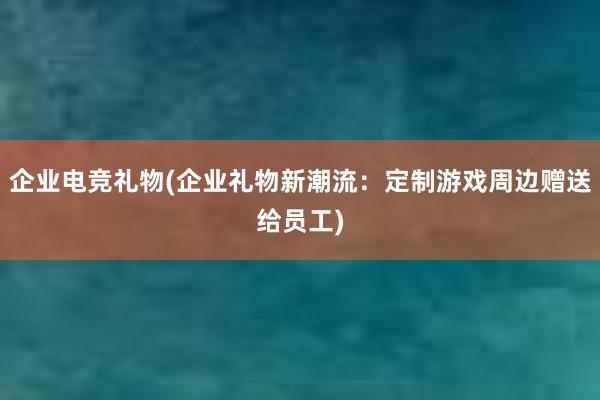 企业电竞礼物(企业礼物新潮流：定制游戏周边赠送给员工)