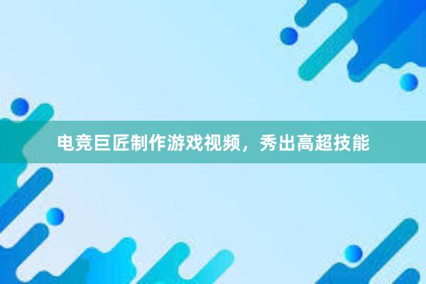 电竞巨匠制作游戏视频，秀出高超技能