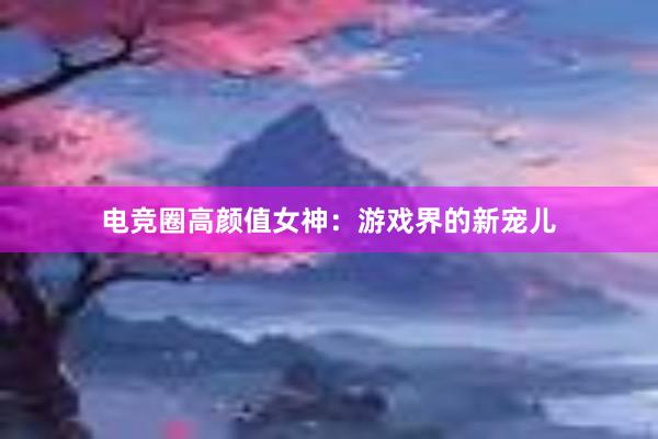 电竞圈高颜值女神：游戏界的新宠儿